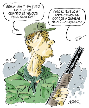 Un leghista col fucile in mano dice all'altro: - Gemin, ma ti ga visto ier alla tv quanto l'è veloce quel negher?. E l'altro risponde: Finchè nun l'è ga anca capase de correr a zig zag, non è un problema.