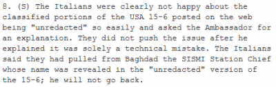 8. (S) The Italians were clearly not happy about the classified portions of the USA 15-6 posted on the web being 'unredacted' so easily and asked the Ambassador for an explanation. They did not push the issue after he explained it was solely a technical mistake. The Italians said they had pulled from Baghdad the SISMI Station Chief whose name was revealed in the 'unredacted' version of the 15-6; he will not go back.